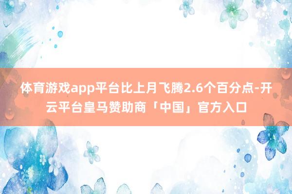 体育游戏app平台比上月飞腾2.6个百分点-开云平台皇马赞助商「中国」官方入口