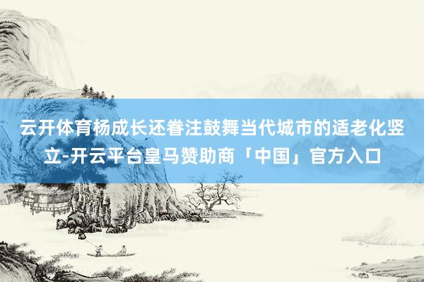 云开体育　　杨成长还眷注鼓舞当代城市的适老化竖立-开云平台皇马赞助商「中国」官方入口