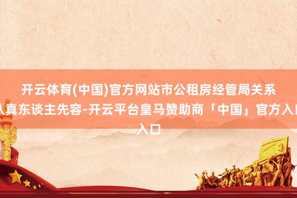 开云体育(中国)官方网站　　市公租房经管局关系认真东谈主先容-开云平台皇马赞助商「中国」官方入口