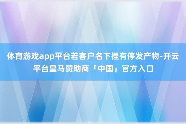 体育游戏app平台若客户名下捏有停发产物-开云平台皇马赞助商「中国」官方入口