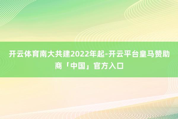 开云体育南大共建2022年起-开云平台皇马赞助商「中国」官方入口