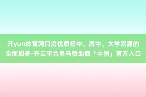 开yun体育网只消优质初中、高中、大学资源的全面加多-开云平台皇马赞助商「中国」官方入口