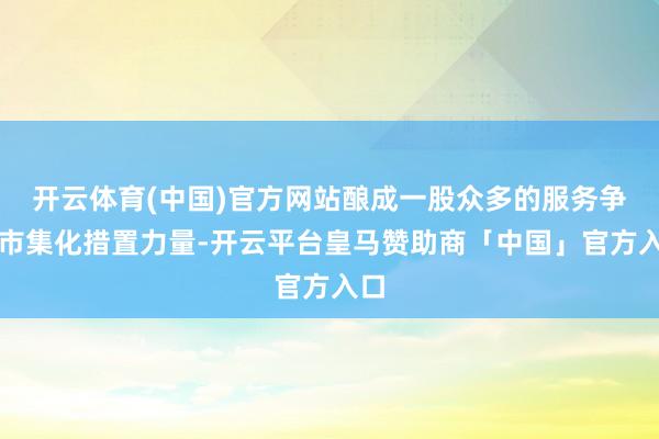 开云体育(中国)官方网站酿成一股众多的服务争议市集化措置力量-开云平台皇马赞助商「中国」官方入口