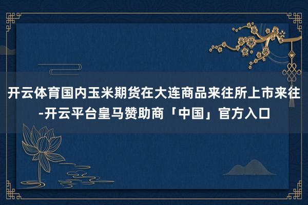 开云体育国内玉米期货在大连商品来往所上市来往-开云平台皇马赞助商「中国」官方入口