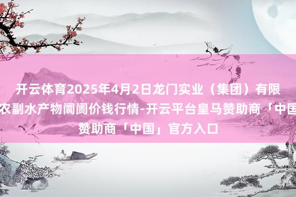 开云体育2025年4月2日龙门实业（集团）有限公司西三街农副水产物阛阓价钱行情-开云平台皇马赞助商「中国」官方入口