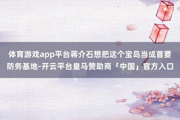 体育游戏app平台蒋介石想把这个宝岛当成首要防务基地-开云平台皇马赞助商「中国」官方入口