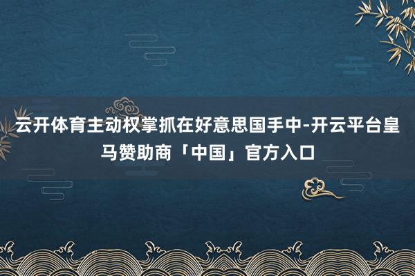 云开体育主动权掌抓在好意思国手中-开云平台皇马赞助商「中国」官方入口