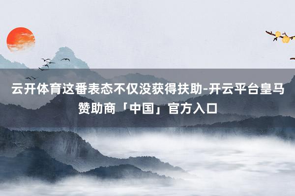 云开体育这番表态不仅没获得扶助-开云平台皇马赞助商「中国」官方入口