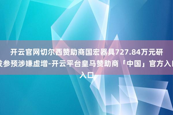 开云官网切尔西赞助商国宏器具727.84万元研发参预涉嫌虚增-开云平台皇马赞助商「中国」官方入口