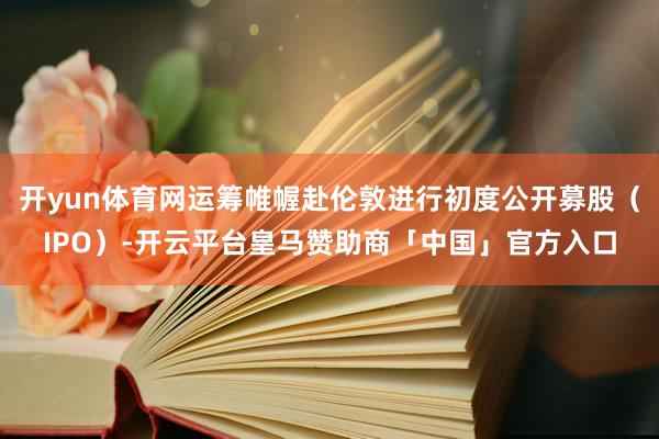 开yun体育网运筹帷幄赴伦敦进行初度公开募股（IPO）-开云平台皇马赞助商「中国」官方入口