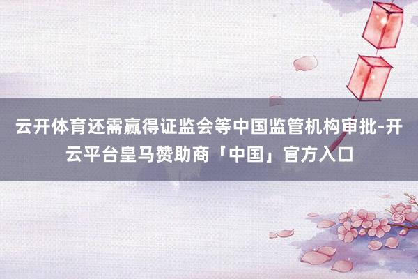云开体育还需赢得证监会等中国监管机构审批-开云平台皇马赞助商「中国」官方入口