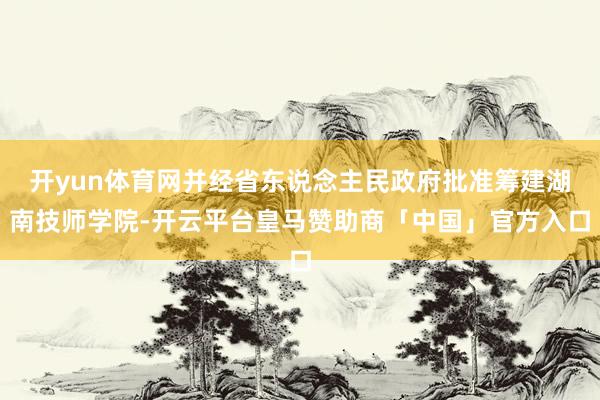 开yun体育网并经省东说念主民政府批准筹建湖南技师学院-开云平台皇马赞助商「中国」官方入口