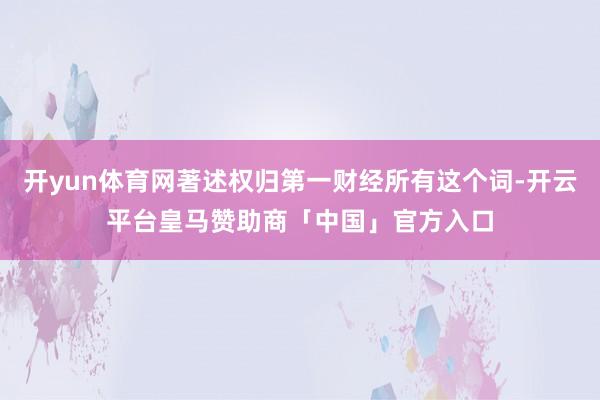 开yun体育网著述权归第一财经所有这个词-开云平台皇马赞助商「中国」官方入口