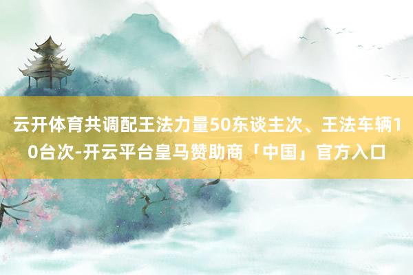 云开体育共调配王法力量50东谈主次、王法车辆10台次-开云平台皇马赞助商「中国」官方入口