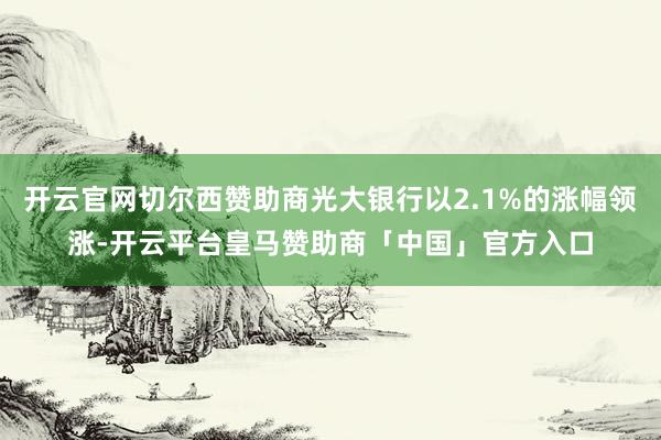 开云官网切尔西赞助商光大银行以2.1%的涨幅领涨-开云平台皇马赞助商「中国」官方入口