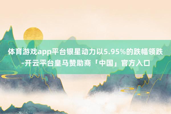 体育游戏app平台银星动力以5.95%的跌幅领跌-开云平台皇马赞助商「中国」官方入口