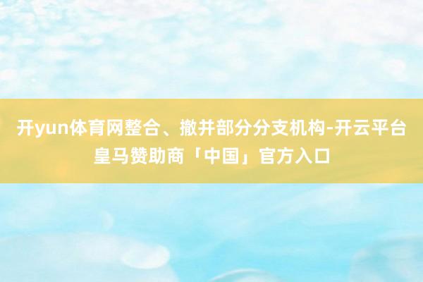 开yun体育网整合、撤并部分分支机构-开云平台皇马赞助商「中国」官方入口