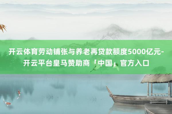 开云体育劳动铺张与养老再贷款额度5000亿元-开云平台皇马赞助商「中国」官方入口