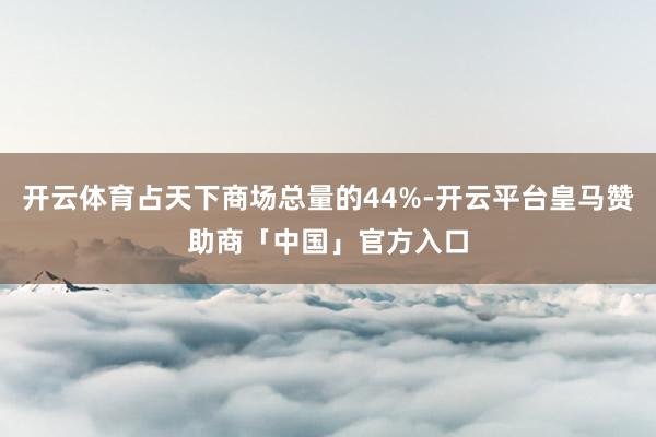 开云体育占天下商场总量的44%-开云平台皇马赞助商「中国」官方入口