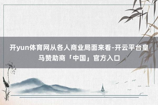 开yun体育网　　从各人商业局面来看-开云平台皇马赞助商「中国」官方入口
