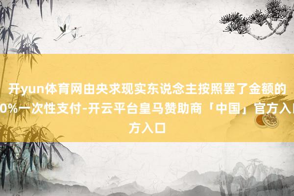 开yun体育网由央求现实东说念主按照罢了金额的10%一次性支付-开云平台皇马赞助商「中国」官方入口