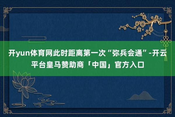 开yun体育网此时距离第一次“弥兵会通”-开云平台皇马赞助商「中国」官方入口