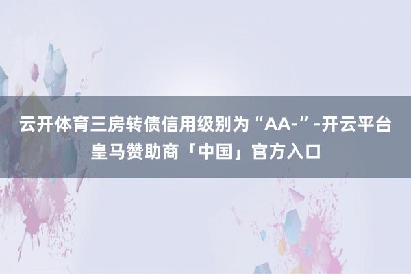 云开体育三房转债信用级别为“AA-”-开云平台皇马赞助商「中国」官方入口