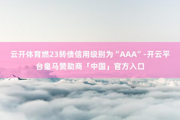 云开体育燃23转债信用级别为“AAA”-开云平台皇马赞助商「中国」官方入口