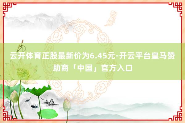 云开体育正股最新价为6.45元-开云平台皇马赞助商「中国」官方入口