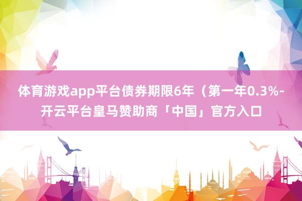 体育游戏app平台债券期限6年（第一年0.3%-开云平台皇马赞助商「中国」官方入口