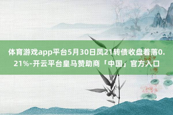 体育游戏app平台5月30日凤21转债收盘着落0.21%-开云平台皇马赞助商「中国」官方入口