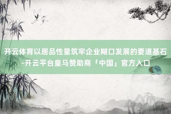 开云体育以居品性量筑牢企业糊口发展的要道基石-开云平台皇马赞助商「中国」官方入口