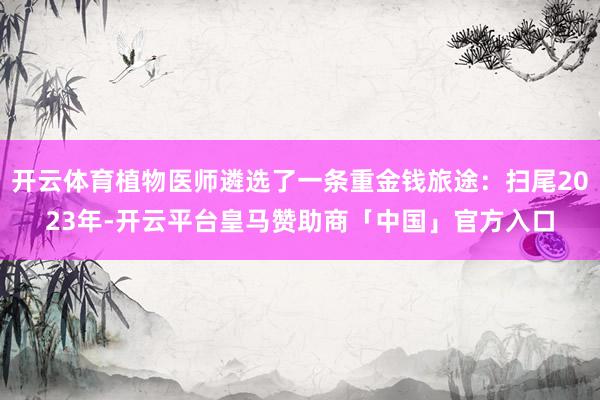 开云体育植物医师遴选了一条重金钱旅途：扫尾2023年-开云平台皇马赞助商「中国」官方入口