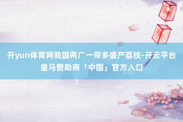 开yun体育网我国两广一带多盛产荔枝-开云平台皇马赞助商「中国」官方入口