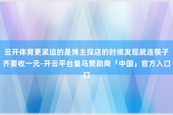云开体育更紧迫的是博主探店的时候发现就连筷子齐要收一元-开云平台皇马赞助商「中国」官方入口
