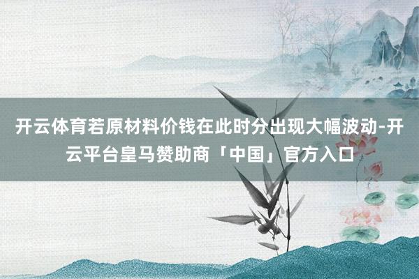 开云体育若原材料价钱在此时分出现大幅波动-开云平台皇马赞助商「中国」官方入口