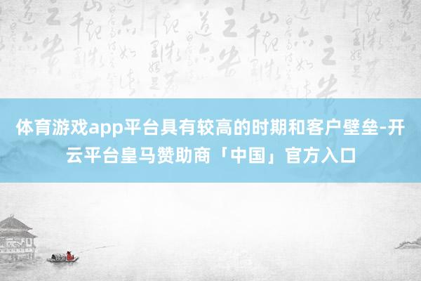 体育游戏app平台具有较高的时期和客户壁垒-开云平台皇马赞助商「中国」官方入口