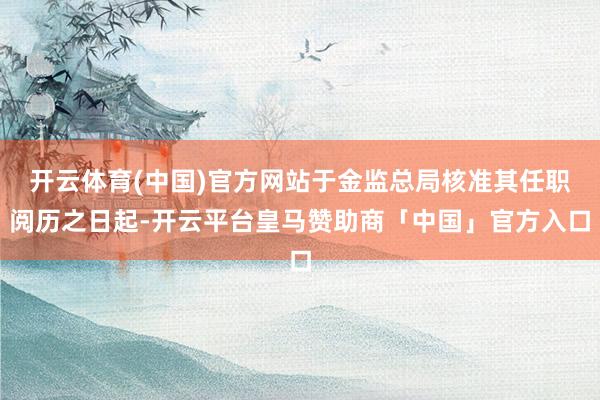 开云体育(中国)官方网站于金监总局核准其任职阅历之日起-开云平台皇马赞助商「中国」官方入口