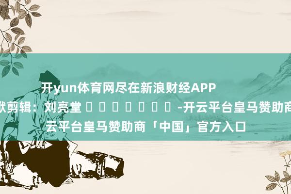 开yun体育网尽在新浪财经APP            						包袱剪辑：刘亮堂 							-开云平台皇马赞助商「中国」官方入口