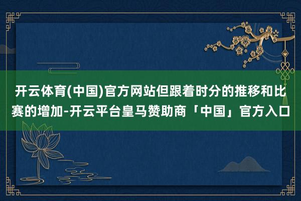 开云体育(中国)官方网站但跟着时分的推移和比赛的增加-开云平台皇马赞助商「中国」官方入口