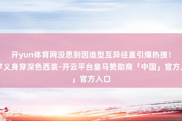 开yun体育网没思到因造型互异径直引爆热搜！刘学义身穿深色西装-开云平台皇马赞助商「中国」官方入口