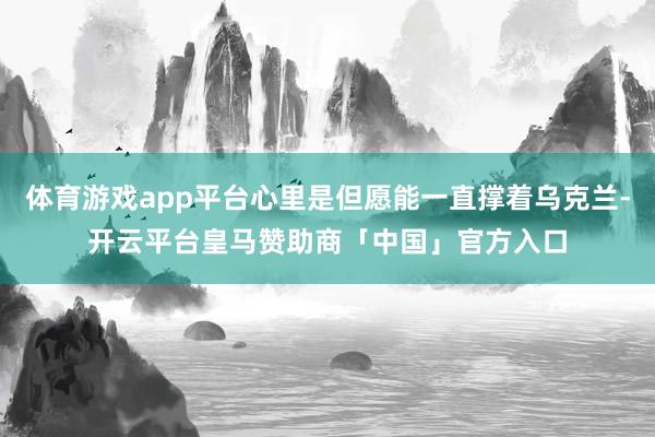 体育游戏app平台心里是但愿能一直撑着乌克兰-开云平台皇马赞助商「中国」官方入口