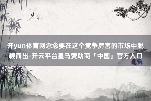 开yun体育网念念要在这个竞争厉害的市场中脱颖而出-开云平台皇马赞助商「中国」官方入口