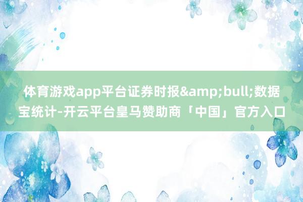 体育游戏app平台证券时报&bull;数据宝统计-开云平台皇马赞助商「中国」官方入口