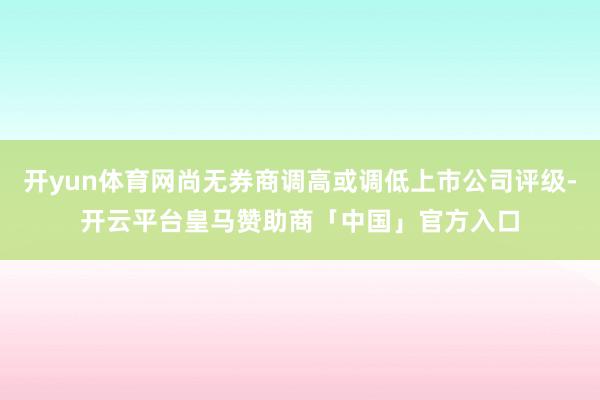 开yun体育网尚无券商调高或调低上市公司评级-开云平台皇马赞助商「中国」官方入口