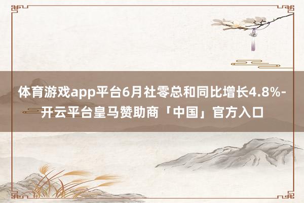 体育游戏app平台6月社零总和同比增长4.8%-开云平台皇马赞助商「中国」官方入口