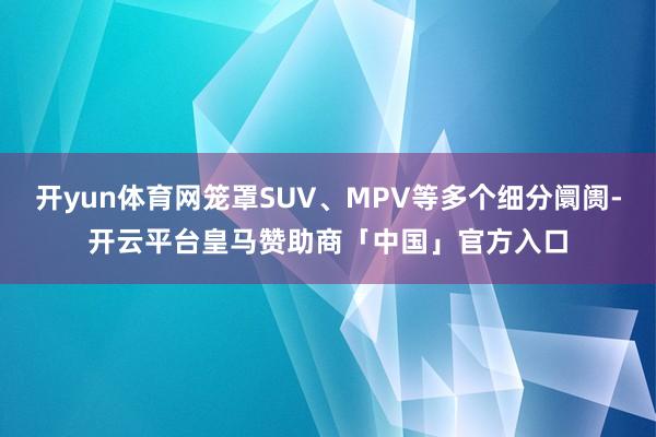 开yun体育网笼罩SUV、MPV等多个细分阛阓-开云平台皇马赞助商「中国」官方入口