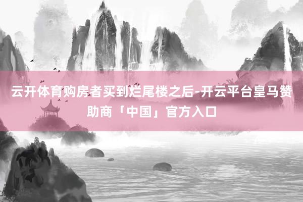 云开体育购房者买到烂尾楼之后-开云平台皇马赞助商「中国」官方入口