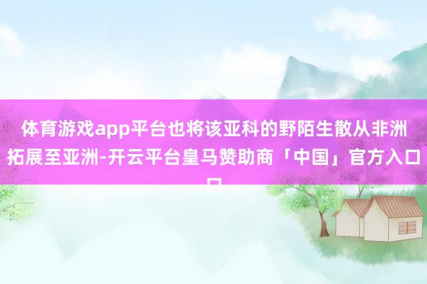 体育游戏app平台也将该亚科的野陌生散从非洲拓展至亚洲-开云平台皇马赞助商「中国」官方入口