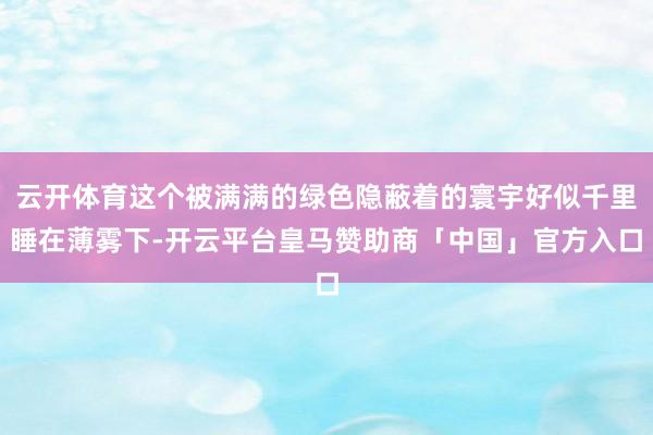 云开体育这个被满满的绿色隐蔽着的寰宇好似千里睡在薄雾下-开云平台皇马赞助商「中国」官方入口